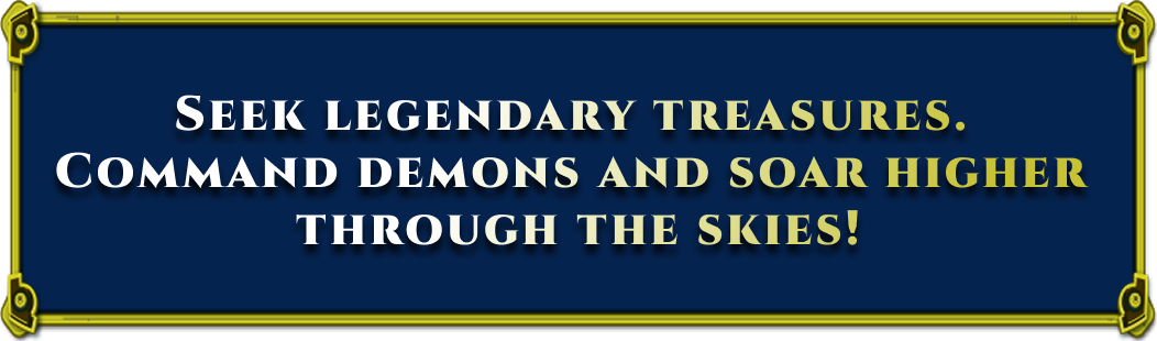 SEEK LEGENDARY TREASURES. COMMAND DEMONS AND SOAR HIGHER THROUGH THE SKIES!